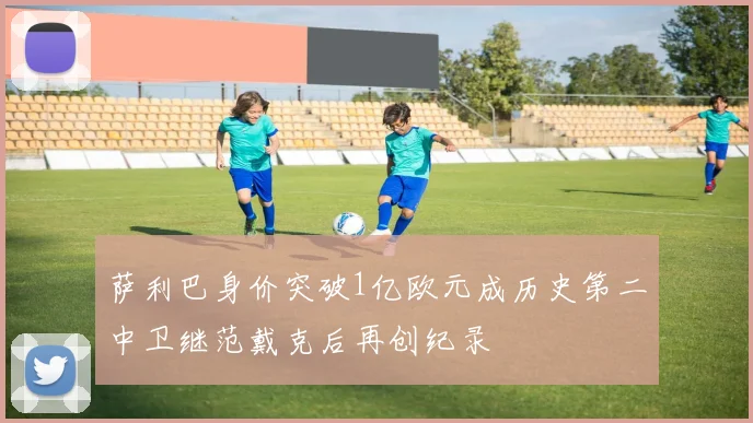 萨利巴身价突破1亿欧元成历史第二中卫继范戴克后再创纪录