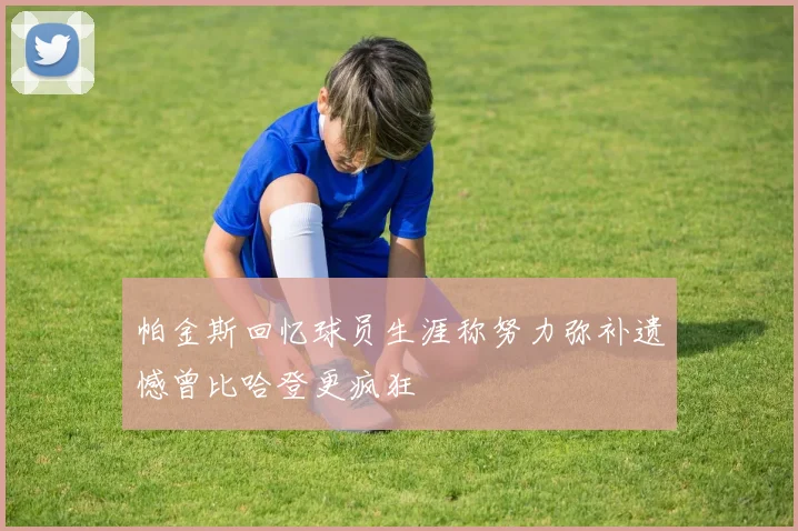 帕金斯回忆球员生涯称努力弥补遗憾曾比哈登更疯狂