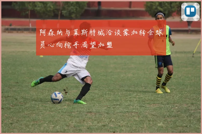 阿森纳与莱斯特城洽谈蒙加转会球员心向枪手渴望加盟