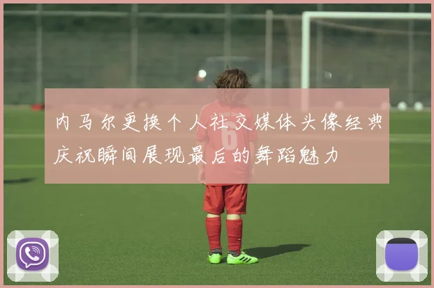 内马尔更换个人社交媒体头像经典庆祝瞬间展现最后的舞蹈魅力