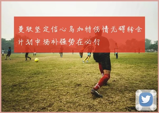 曼联坚定信心乌加特伤情无碍转会计划中场补强势在必行
