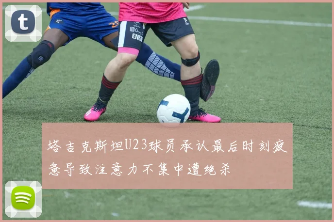 塔吉克斯坦U23球员承认最后时刻疲惫导致注意力不集中遭绝杀