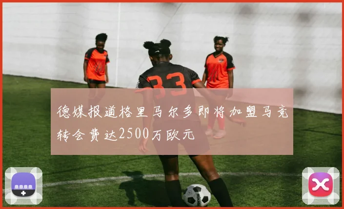 德媒报道格里马尔多即将加盟马竞转会费达2500万欧元