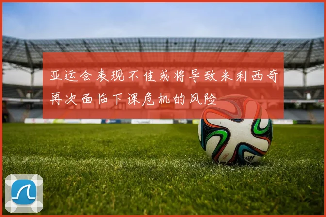 亚运会表现不佳或将导致米利西奇再次面临下课危机的风险