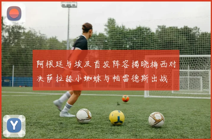 阿根廷与埃及首发阵容揭晓梅西对决萨拉赫小蜘蛛与帕雷德斯出战