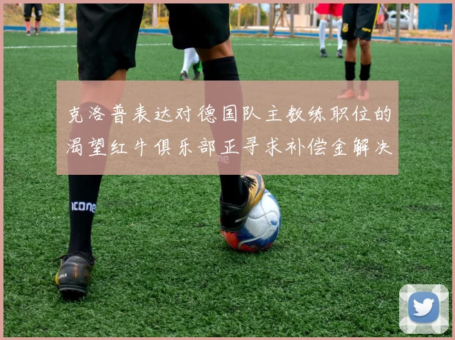 克洛普表达对德国队主教练职位的渴望红牛俱乐部正寻求补偿金解决方案