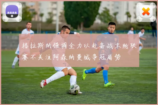 格拉斯纳强调全力以赴备战末轮联赛不关注阿森纳曼城争冠局势