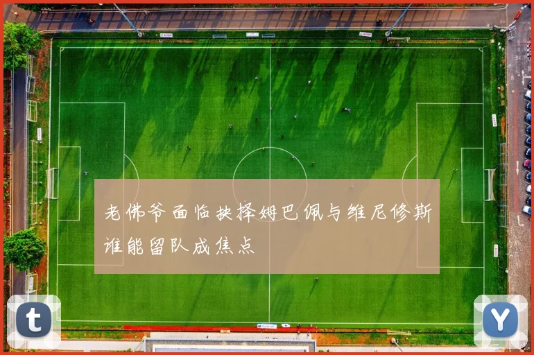 老佛爷面临抉择姆巴佩与维尼修斯谁能留队成焦点
