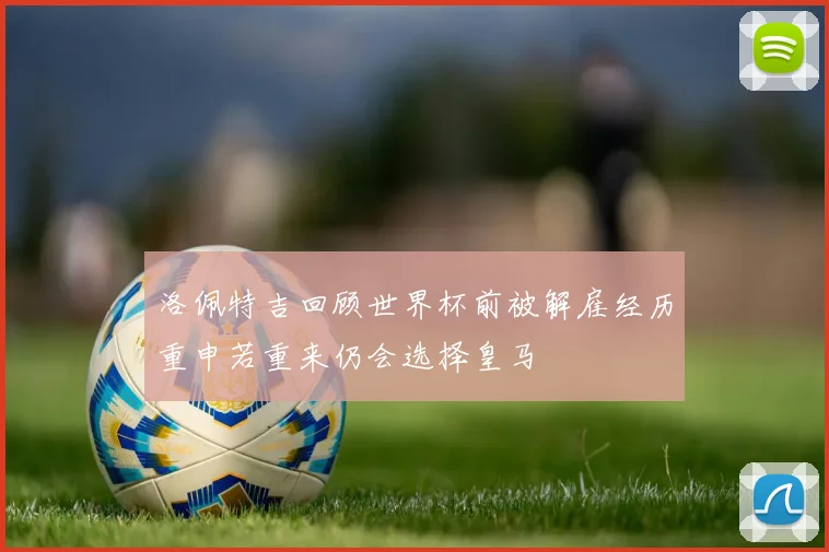 洛佩特吉回顾世界杯前被解雇经历重申若重来仍会选择皇马