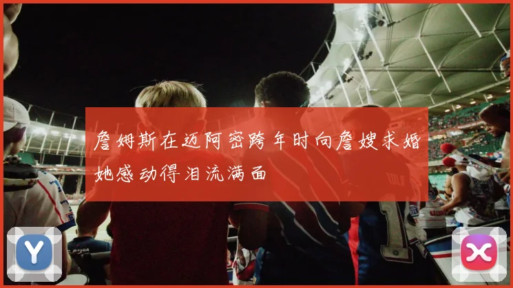 詹姆斯在迈阿密跨年时向詹嫂求婚她感动得泪流满面