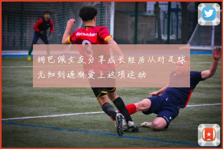 姆巴佩女友分享成长经历从对足球无知到逐渐爱上这项运动