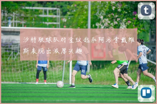 沙特联球队对金玟哉和阿方索戴维斯表现出浓厚兴趣