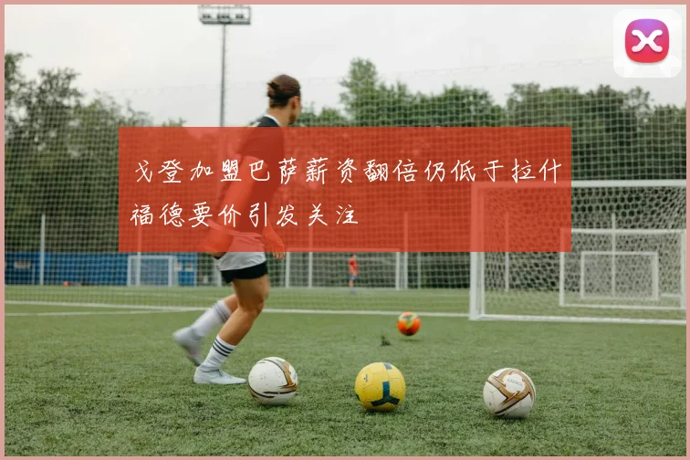 戈登加盟巴萨薪资翻倍仍低于拉什福德要价引发关注