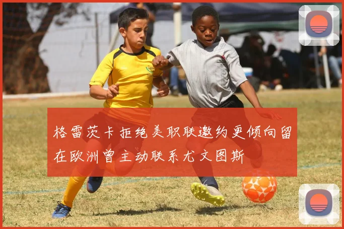 格雷茨卡拒绝美职联邀约更倾向留在欧洲曾主动联系尤文图斯
