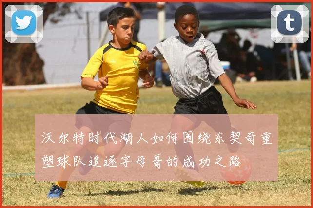 沃尔特时代湖人如何围绕东契奇重塑球队追逐字母哥的成功之路