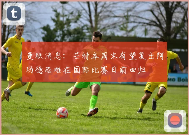 曼联消息：芒特本周末有望复出阿玛德恐难在国际比赛日前回归