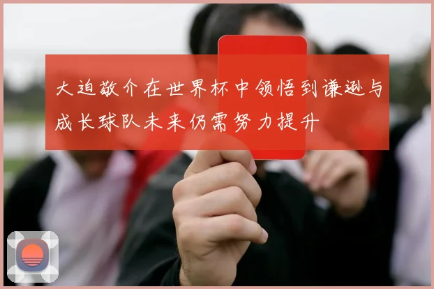 大迫敬介在世界杯中领悟到谦逊与成长球队未来仍需努力提升