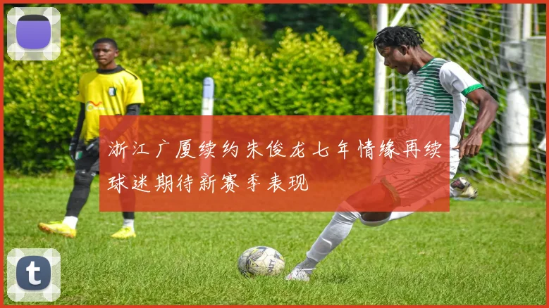 浙江广厦续约朱俊龙七年情缘再续球迷期待新赛季表现