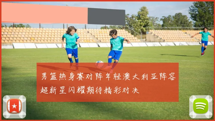 男篮热身赛对阵年轻澳大利亚阵容超新星闪耀期待精彩对决