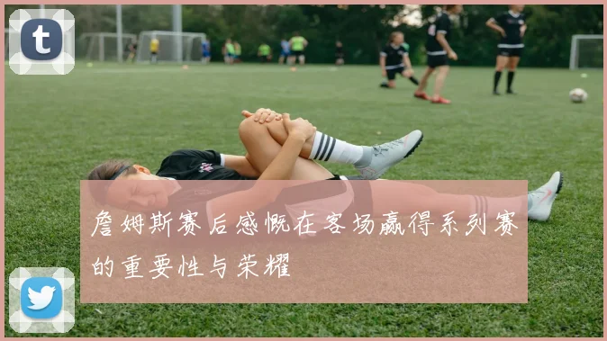詹姆斯赛后感慨在客场赢得系列赛的重要性与荣耀