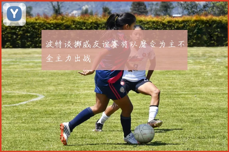 波特谈挪威友谊赛将以磨合为主不全主力出战
