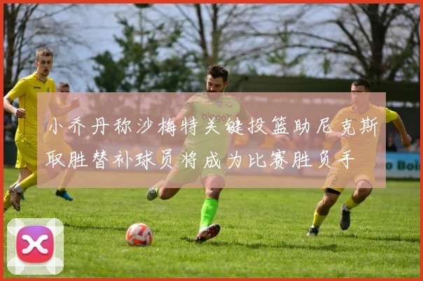 小乔丹称沙梅特关键投篮助尼克斯取胜替补球员将成为比赛胜负手