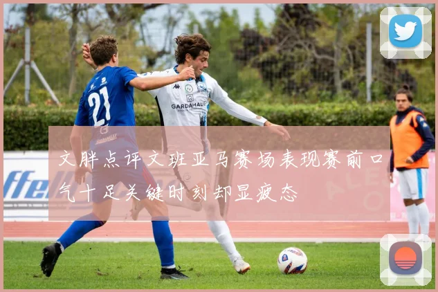 文胖点评文班亚马赛场表现赛前口气十足关键时刻却显疲态