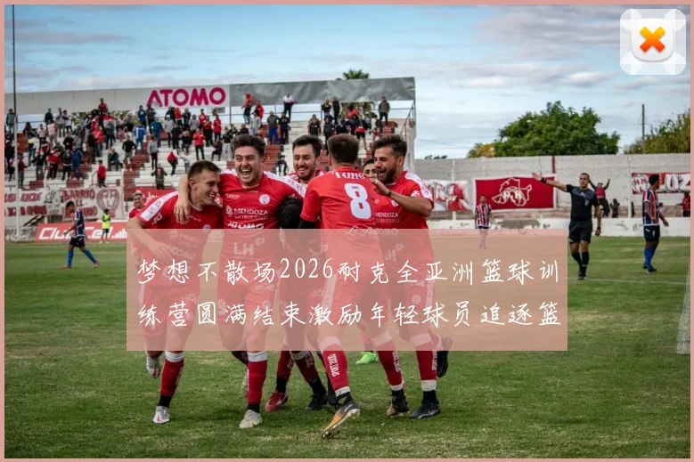 梦想不散场2026耐克全亚洲篮球训练营圆满结束激励年轻球员追逐篮球梦想