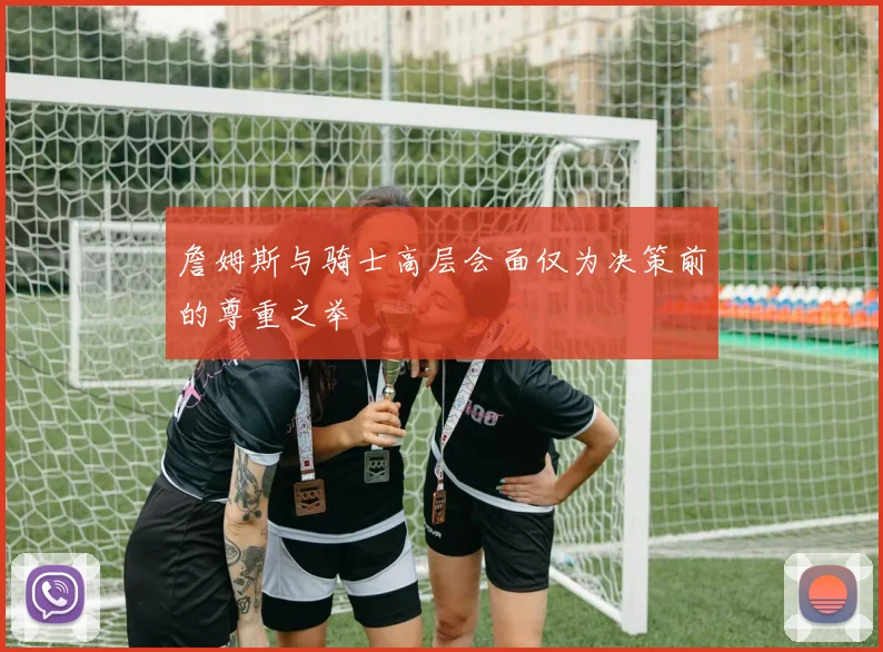 詹姆斯与骑士高层会面仅为决策前的尊重之举