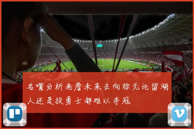 名嘴分析老詹未来去向称无论留湖人还是投勇士都难以夺冠