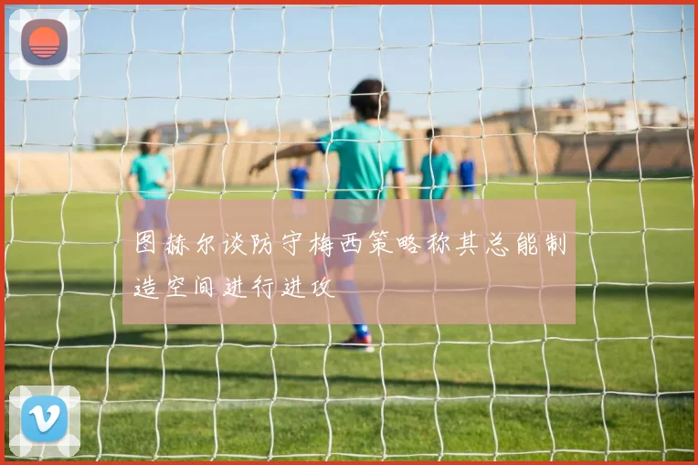 图赫尔谈防守梅西策略称其总能制造空间进行进攻