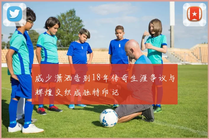 威少潇洒告别18年传奇生涯争议与辉煌交织成独特印记