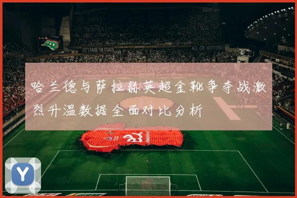 哈兰德与萨拉赫英超金靴争夺战激烈升温数据全面对比分析