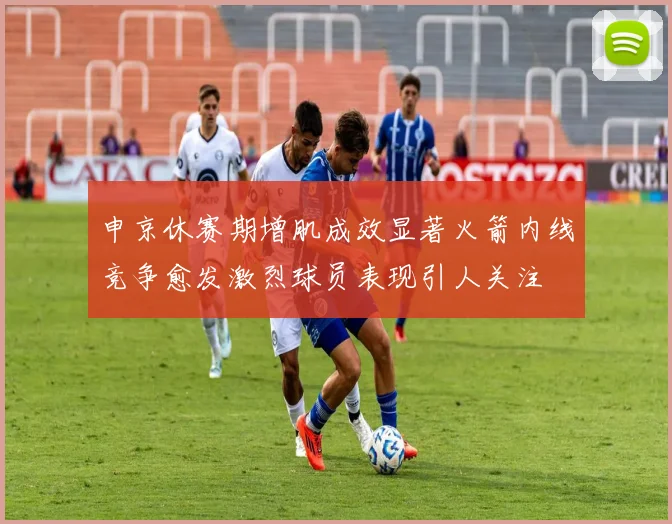 申京休赛期增肌成效显著火箭内线竞争愈发激烈球员表现引人关注